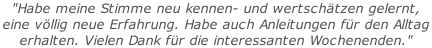 "Habe meine Stimme neu kennen- und wertschätzen gelernt,  eine völlig neue Erfahrung. Habe auch Anleitungen für den Alltag  erhalten. Vielen Dank für die interessanten Wochenenden."
