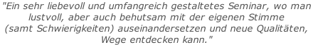"Ein sehr liebevoll und umfangreich gestaltetes Seminar, wo man  lustvoll, aber auch behutsam mit der eigenen Stimme  (samt Schwierigkeiten) auseinandersetzen und neue Qualitäten,  Wege entdecken kann."