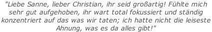 "Liebe Sanne, lieber Christian, ihr seid großartig! Fühlte mich  sehr gut aufgehoben, ihr wart total fokussiert und ständig  konzentriert auf das was wir taten; ich hatte nicht die leiseste  Ahnung, was es da alles gibt!"